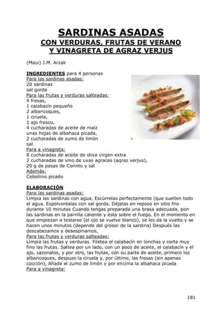 SARDINAS ASADAS
      CON VERDURAS, FRUTAS DE VERANO
        Y VINAGRETA DE AGRAZ VERJUS
(Maui) J.M. Arzak

INGREDIENTES para 4 personas
Para las sardinas asadas:
20 sardinas
sal gorda
Para las frutas y verduras salteadas:
4 fresas,
1 calabacín pequeño
2 albaricoques,
1 ciruela,
1 ajo fresco,
4 cucharadas de aceite de maíz
unas hojas de albahaca picada,
2 cucharadas de zumo de limón
sal
Para a vinagreta:
8 cucharadas de aceite de oliva virgen extra
2 cucharadas de vino de uvas agraces (aqraz verjus),
20 g de pasas de Corinto y sal
Además:
Cebollino picado

ELABORACIÓN
Para las sardinas asadas:
Limpia las sardinas con agua, Escúrrelas perfectamente (que suelten todo
el agua. Espolvoréalas con sal gorda. Déjalas en reposo en sitio frio
durante 10 minutos Cuando tengas preparada una brasa adecuada, pon
las sardinas en la parrilla caliente y ésta sobre el fuego. En el momento en
que empiezan a tostarse (el ojo se vuelve blanco), se les da la vuelta y se
hacen unos minutos (depende del grosor de la sardina) Después las
descabezamos y desespinamos,
Para las frutas y verduras salteadas:
Limpia las frutas y verduras. Filetea el calabacín en lonchas y corta muy
fino las frutas. Saltea por un lado, con un poco de aceite, el calabacín y el
ajo, sazonalos, y por otro, las frutas, con su parte de aceite, primero los
albaricoques, despues la ciruela y, por último, las fresas (sin apenas
cocción), Añade el zumo de limón y por encima la albahaca picada
Para a vinagreta:




                                                                         181
 
