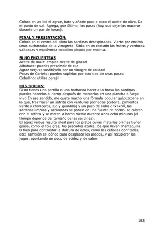 Coloca en un bol el agraz, bate y añade poco a poco el aceite de oliva. Da
el punto de sal. Agrega, por último, las pasas (hay que dejarlas macerar
durante un par de horas).

FINAL Y PRESENTACIÓN:
Coloca en el centro del plato las sardinas desespinadas. Vierte por encima
unas cucharadas de la vinagreta. Sitúa en un costado las frutas y verduras
salteadas v espolvorea cebollino picado por encima.

Si NO ENCUENTRAS
Aceite de maíz: emplea aceite de girasol
Albahaca: puedes prescindir de ella
Agraz verjus: sustitúyelo por un vinagre de calidad
Pasas de Corinto: puedes suplirlas por otro tipo de uvas pasas
Cebollino: utiliza perejil

MIS TRUCOS:
Si no tienes una parrilla o una barbacoa hacer a la brasa las sardinas
puedes hacerlas al horno después de marcarlas en una plancha a fuego
vivo.En ese sentido, me gusta mucho una fórmula popular guipuzcoana en
la que, tras hacer un sofrito con verduras pochadas (cebolla, pimientos
verde y choriceros, ajo y guindilla) y un poco de sidra o txakolí, las
sardinas limpias y sazonadas se ponen en una fuente de horno, se cubren
con el sofrito y se meten a horno medio durante unos ocho minutos (el
tiempo depende del tamaño de las sardinas).
El agraz verjus resulta ideal para los platos cuyas materias primas tienen
grasa, como el foie gras, los pescados azules, los que llevan mantequilla.
0 bien para contrastar la dulzura de otros, como las cebollas confitadas,
etc: También es idóneo para desglasar los asados, y así recuperar los
jugos, aportando un poco de acidez y de sabor.




                                                                       182
 
