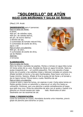 "SOLOMILLO" DE ATÚN
  ROJO CON BRIÑONES Y SALSA DE ÑORAS

(Maui) J.M. Arzak

INGREDIENTES para 4 personas:
Para la salsa de ñoras:
6 ñoras,
400 grs. de cebollas rojas,
400 grs. de cebolla blanca,
60 grs. de tocino Ibérico
3 dientes de ajo,
3 cucharadas de tomate natural frito,
5 cucharadas de aceite de oliva,
agua y sal
Para el atún a la plancha:
800 grs. de atún,
4 cucharadas de aceite de oliva,
sal de Maldon
Además:
2 brinones

ELABORACIÓN:
Para la salsa de ñoras:
Abre las ñoras y quitales las pepitas. Ponlas a remojo en agua tibia (unas
24 horas antes de su uso). Escalda las ñoras en agua hirviendo. Saca su
pulpa (raspando con un cuchillo pequeño). Pon una cazuela a fuego
lento con el aceite y las cebollas (rojas y blancas) cortadas en juliana ina,
Añade también el tocino y los ajos machacados, Deja hacer una hora a
fuego minimo. Sazona. Añade al final la pulpa de las ñoras y el tomate y
da un ligero hervor Tritura tocio y cuela. Rectifica de sal
Para el atún a la plancha:
Limpia el atún y saca los lomos, sin espinas ni piel. Corta estos lomos en
filetes gordos (como un solomillo) y reserva en un sitio frio hasta su
utilización. Entonces, pon una plancha o sartén antiadherente al fuego,
que esté muy vivo. Pinta los solomillos de atún con el aceite y hazlos a la
plancha un minuto escaso por cada           lado. Resérvalos al calor.
Sazónalos con las escamas de sal.

FINAL Y PRESENTACIÓN:
Corta los briñones en trozos. Hornéalos durante unos instantes, previo
golpe de plancha para dorarlos un poco.




                                                                          183
 