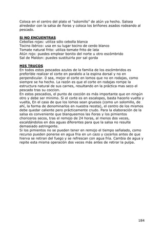 Coloca en el centro del plato el "solomillo” de atún ya hecho. Salsea
alrededor con la salsa de ñoras y coloca los briñones asados rodeando al
pescado.

Si NO ENCUENTRAS
Cebollas rojas: utiliza sólo cebolla blanca
Tocino ibérico: usa en su lugar tocino de cerdo blanco
Tomate natural frito: utiliza tomate frito de lata
Atún rojo: puedes emplear bonito del norte u otro escómbrido
Sal de Maldon: puedes sustituirla por sal gorda

MIS TRUCOS
En todos estos pescados azules de la familia de los escómbridos es
preferible realizar el corte en paralelo a la espina dorsal y no en
perpendicular. 0 sea, mejor el corte en lomos que no en rodajas, como
siempre se ha hecho. La razón es que el corte en rodajas rompe la
estructura natural de sus carnes, resultando en la práctica mas seco el
pescado tras su coccion.
En estos pescadios, el punto de cocción es más importante que en ningún
otro y debe ser minimo. Si el corte es en escalopes, basta hacerlo vuelta y
vuelta, En el caso de que los lomos sean gruesos (como un solomillo, de
ahí, la forma de denominarlos en nuestra receta), el centro de los mismos
debe quedar caliente pero prácticamente crudo. Para la elaboración de la
salsa es conveniente que blanqueemos las ñoras y los pimientos
choriceros secos, tras el remojo de 24 horas, al menos dos veces,
escaldándolos en dos aguas diferentes para que la salsa no resulte
demasiado astringente.
Si los pimientos no se pueden tener en remojo el tiempo señalado, como
recurso pueden ponerse en agua fria en un cazo y cocerlos antes de que
hierva se retiran del fuego y se refrescan con agua fría. Cambia de agua y
repite esta misma operación dos veces más antes de retirar la pulpa.




                                                                       184
 