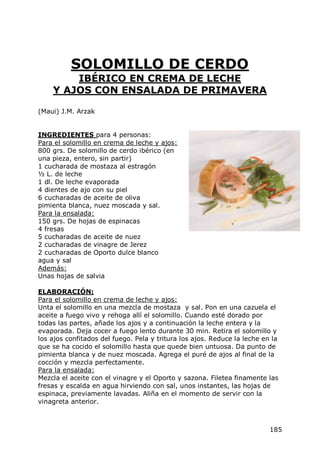 SOLOMILLO DE CERDO
        IBÉRICO EN CREMA DE LECHE
    Y AJOS CON ENSALADA DE PRIMAVERA

(Maui) J.M. Arzak


INGREDIENTES para 4 personas:
Para el solomillo en crema de leche y ajos:
800 grs. De solomillo de cerdo ibérico (en
una pieza, entero, sin partir)
1 cucharada de mostaza al estragón
½ L. de leche
1 dl. De leche evaporada
4 dientes de ajo con su piel
6 cucharadas de aceite de oliva
pimienta blanca, nuez moscada y sal.
Para la ensalada:
150 grs. De hojas de espinacas
4 fresas
5 cucharadas de aceite de nuez
2 cucharadas de vinagre de Jerez
2 cucharadas de Oporto dulce blanco
agua y sal
Además:
Unas hojas de salvia

ELABORACIÓN:
Para el solomillo en crema de leche y ajos:
Unta el solomillo en una mezcla de mostaza y sal. Pon en una cazuela el
aceite a fuego vivo y rehoga allí el solomillo. Cuando esté dorado por
todas las partes, añade los ajos y a continuación la leche entera y la
evaporada. Deja cocer a fuego lento durante 30 min. Retira el solomillo y
los ajos confitados del fuego. Pela y tritura los ajos. Reduce la leche en la
que se ha cocido el solomillo hasta que quede bien untuosa. Da punto de
pimienta blanca y de nuez moscada. Agrega el puré de ajos al final de la
cocción y mezcla perfectamente.
Para la ensalada:
Mezcla el aceite con el vinagre y el Oporto y sazona. Filetea finamente las
fresas y escalda en agua hirviendo con sal, unos instantes, las hojas de
espinaca, previamente lavadas. Aliña en el momento de servir con la
vinagreta anterior.



                                                                          185
 