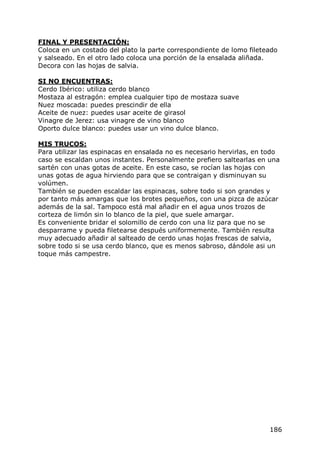 FINAL Y PRESENTACIÓN:
Coloca en un costado del plato la parte correspondiente de lomo fileteado
y salseado. En el otro lado coloca una porción de la ensalada aliñada.
Decora con las hojas de salvia.

SI NO ENCUENTRAS:
Cerdo Ibérico: utiliza cerdo blanco
Mostaza al estragón: emplea cualquier tipo de mostaza suave
Nuez moscada: puedes prescindir de ella
Aceite de nuez: puedes usar aceite de girasol
Vinagre de Jerez: usa vinagre de vino blanco
Oporto dulce blanco: puedes usar un vino dulce blanco.

MIS TRUCOS:
Para utilizar las espinacas en ensalada no es necesario hervirlas, en todo
caso se escaldan unos instantes. Personalmente prefiero saltearlas en una
sartén con unas gotas de aceite. En este caso, se rocían las hojas con
unas gotas de agua hirviendo para que se contraigan y disminuyan su
volúmen.
También se pueden escaldar las espinacas, sobre todo si son grandes y
por tanto más amargas que los brotes pequeños, con una pizca de azúcar
además de la sal. Tampoco está mal añadir en el agua unos trozos de
corteza de limón sin lo blanco de la piel, que suele amargar.
Es conveniente bridar el solomillo de cerdo con una liz para que no se
desparrame y pueda filetearse después uniformemente. También resulta
muy adecuado añadir al salteado de cerdo unas hojas frescas de salvia,
sobre todo si se usa cerdo blanco, que es menos sabroso, dándole asi un
toque más campestre.




                                                                      186
 