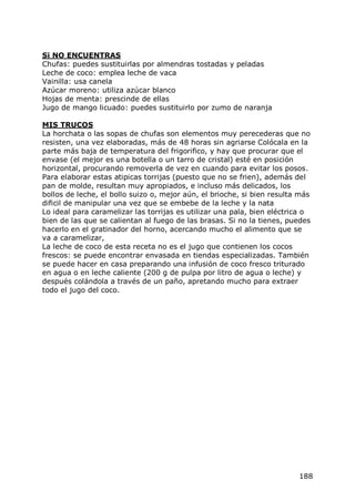 Si NO ENCUENTRAS
Chufas: puedes sustituirlas por almendras tostadas y peladas
Leche de coco: emplea leche de vaca
Vainilla: usa canela
Azúcar moreno: utiliza azúcar blanco
Hojas de menta: prescinde de ellas
Jugo de mango licuado: puedes sustituirlo por zumo de naranja

MIS TRUCOS
La horchata o las sopas de chufas son elementos muy perecederas que no
resisten, una vez elaboradas, más de 48 horas sin agriarse Colócala en la
parte más baja de temperatura del frigorifico, y hay que procurar que el
envase (el mejor es una botella o un tarro de cristal) esté en posición
horizontal, procurando removerla de vez en cuando para evitar los posos.
Para elaborar estas atipicas torrijas (puesto que no se frien), además del
pan de molde, resultan muy apropiados, e incluso más delicados, los
bollos de leche, el bollo suizo o, mejor aún, el brioche, si bien resulta más
dificil de manipular una vez que se embebe de la leche y la nata
Lo ideal para caramelizar las torrijas es utilizar una pala, bien eléctrica o
bien de las que se calientan al fuego de las brasas. Si no la tienes, puedes
hacerlo en el gratinador del horno, acercando mucho el alimento que se
va a caramelizar,
La leche de coco de esta receta no es el jugo que contienen los cocos
frescos: se puede encontrar envasada en tiendas especializadas. También
se puede hacer en casa preparando una infusión de coco fresco triturado
en agua o en leche caliente (200 g de pulpa por litro de agua o leche) y
después colándola a través de un paño, apretando mucho para extraer
todo el jugo del coco.




                                                                         188
 