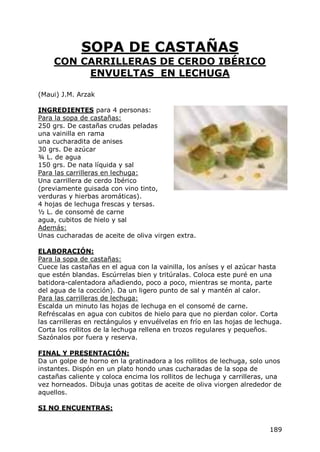 SOPA DE CASTAÑAS
     CON CARRILLERAS DE CERDO IBÉRICO
          ENVUELTAS EN LECHUGA

(Maui) J.M. Arzak

INGREDIENTES para 4 personas:
Para la sopa de castañas:
250 grs. De castañas crudas peladas
una vainilla en rama
una cucharadita de anises
30 grs. De azúcar
¾ L. de agua
150 grs. De nata líquida y sal
Para las carrilleras en lechuga:
Una carrillera de cerdo Ibérico
(previamente guisada con vino tinto,
verduras y hierbas aromáticas).
4 hojas de lechuga frescas y tersas.
½ L. de consomé de carne
agua, cubitos de hielo y sal
Además:
Unas cucharadas de aceite de oliva virgen extra.

ELABORACIÓN:
Para la sopa de castañas:
Cuece las castañas en el agua con la vainilla, los aníses y el azúcar hasta
que estén blandas. Escúrrelas bien y tritúralas. Coloca este puré en una
batidora-calentadora añadiendo, poco a poco, mientras se monta, parte
del agua de la cocción). Da un ligero punto de sal y mantén al calor.
Para las carrilleras de lechuga:
Escalda un minuto las hojas de lechuga en el consomé de carne.
Refréscalas en agua con cubitos de hielo para que no pierdan color. Corta
las carrilleras en rectángulos y envuélvelas en frío en las hojas de lechuga.
Corta los rollitos de la lechuga rellena en trozos regulares y pequeños.
Sazónalos por fuera y reserva.

FINAL Y PRESENTACIÓN:
Da un golpe de horno en la gratinadora a los rollitos de lechuga, solo unos
instantes. Dispón en un plato hondo unas cucharadas de la sopa de
castañas caliente y coloca encima los rollitos de lechuga y carrilleras, una
vez horneados. Dibuja unas gotitas de aceite de oliva viorgen alrededor de
aquellos.

SI NO ENCUENTRAS:


                                                                         189
 