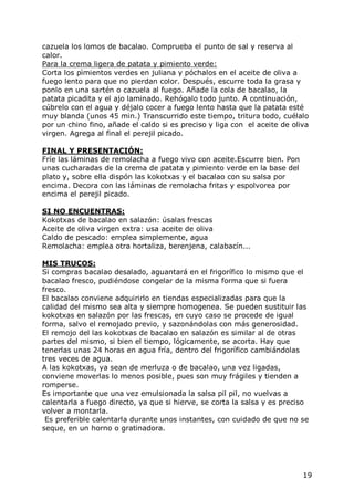 cazuela los lomos de bacalao. Comprueba el punto de sal y reserva al
calor.
Para la crema ligera de patata y pimiento verde:
Corta los pìmientos verdes en juliana y póchalos en el aceite de oliva a
fuego lento para que no pierdan color. Después, escurre toda la grasa y
ponlo en una sartén o cazuela al fuego. Añade la cola de bacalao, la
patata picadita y el ajo laminado. Rehógalo todo junto. A continuación,
cúbrelo con el agua y déjalo cocer a fuego lento hasta que la patata esté
muy blanda (unos 45 min.) Transcurrido este tiempo, tritura todo, cuélalo
por un chino fino, añade el caldo si es preciso y liga con el aceite de oliva
virgen. Agrega al final el perejil picado.

FINAL Y PRESENTACIÓN:
Fríe las láminas de remolacha a fuego vivo con aceite.Escurre bien. Pon
unas cucharadas de la crema de patata y pimiento verde en la base del
plato y, sobre ella dispón las kokotxas y el bacalao con su salsa por
encima. Decora con las láminas de remolacha fritas y espolvorea por
encima el perejil picado.

SI NO ENCUENTRAS:
Kokotxas de bacalao en salazón: úsalas frescas
Aceite de oliva virgen extra: usa aceite de oliva
Caldo de pescado: emplea simplemente, agua
Remolacha: emplea otra hortaliza, berenjena, calabacín...

MIS TRUCOS:
Si compras bacalao desalado, aguantará en el frigorífico lo mismo que el
bacalao fresco, pudiéndose congelar de la misma forma que si fuera
fresco.
El bacalao conviene adquirirlo en tiendas especializadas para que la
calidad del mismo sea alta y siempre homogenea. Se pueden sustituir las
kokotxas en salazón por las frescas, en cuyo caso se procede de igual
forma, salvo el remojado previo, y sazonándolas con más generosidad.
El remojo del las kokotxas de bacalao en salazón es similar al de otras
partes del mismo, si bien el tiempo, lógicamente, se acorta. Hay que
tenerlas unas 24 horas en agua fría, dentro del frigorífico cambiándolas
tres veces de agua.
A las kokotxas, ya sean de merluza o de bacalao, una vez ligadas,
conviene moverlas lo menos posible, pues son muy frágiles y tienden a
romperse.
Es importante que una vez emulsionada la salsa pil pil, no vuelvas a
calentarla a fuego directo, ya que si hierve, se corta la salsa y es preciso
volver a montarla.
 Es preferible calentarla durante unos instantes, con cuidado de que no se
seque, en un horno o gratinadora.




                                                                           19
 