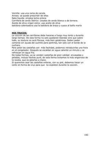 Vainilla: usa una rama de canela
Anises: se puede prescindir de ellos
Nata líquida: emplea leche entera
Carrillera de cerdo Ibérico: ússalas de cerdo blanco o de ternera.
Aceite de oliva virgen extra: usa aceite de oliva
batidora-calentadora:usa la batidora de brazo y cuece al baño maría


MIS TRUCOS:
La cocción de las carrilleras debe hacerse a fuego muy lento y durante
largo tiempo. De esta forma no solo quedarán blandas sino que sobre
todo, su textura no será fibrosa, más bien gelatinosa. Deben poder
comerse sin ayuda del cuchillo para partirlas, tan solo con el borde de la
cuchara.
Para pelar las castañas con más facilidad, podemos introducirlas una hora
en el congelador. Después se escaldan en agua caliente un minuto y se
refrescan en agua fría.
De todas formas, ya se venden castañas de gran calidad envasadas y
peladas, incluso hechas puré, de esta forma evitamos lo más engorroso de
la receta, que es pelarlas a mano.
Si queremos asar las castañas enteras, con su piel, debemos hacer un
corte en forma de cruz para que no exploten durante la cocción.




                                                                      190
 