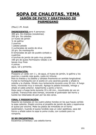SOPA DE CHALOTAS, YEMA
        JAMÓN DE PATO Y GRATINADO DE
                 PARMESANO
(Maui) J.M. Arzak

INGREDIENTES para 4 personas:
300 grs. De chalotas (escalonias)
200 grs. De cebollas
un hueso de jamón
¼ de gallina
2 puerros
1 patata pelada
4 cucharadas de aceite de oliva
20 grs. De mantequilla
8 remanadas de pan de pueblo cortado a
cuadritos
4 lonchas de jamón de pato muy picadas
100 grs de queso Parmesano rallado o en
lascas muy finas
4 yemas
agua, sal y pimienta.

ELABORACIÓN:
Praepara un caldo con 1 L. de agua, el hueso de jamón, la gallina y los
puerros y cuando coja gusto, cuela sin triturar.
Pela la chalota y la cebolla y córtalas finamente en sentido longitudinal.
Funde la mantequilla con el aceite en una cacerola grande y añade la
cebolla y la chalota. Dóralo muy lentamente durante unos 20 min. A fuego
lento, moviendo muy a menudo. Agrega la patata troceada, rehoga y
añade el caldo anterior. Salpimenta y ponlo a hervir.
Deja cocer a fuego lento durante 35 o 40 min., moviéndolo de vez en
cuando. Transcurrido este tiempo, enciende el gratinador del horno y
tuesta las rebanadas de pan por las dos caras.

FINAL Y PRESENTACIÓN:
Reparte las tostadas en los cuatro platos hondos en los que hayas vertido
la sopa caliente. Dispón encima el picadillo de jamón de pato y espolvorea
el queso por encima. Mete los platos de inmediato en el horno
(gratinador). Cuando el queso fundido coja un color apetitoso, saca del
horno y añade sobre la sopa la yema cruda, con cuidado para no
romperla.

SI NO ENCUENTRAS:
Escalonias (Chalotas): usa cebolla tierna


                                                                      191
 