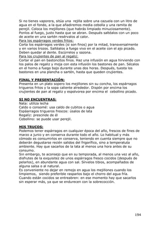 Si no tienes vaporera, sitúa una rejilla sobre una cazuela con un litro de
agua en el fondo, a la que añadiremos media cebolla y una ramita de
perejil. Coloca los mejillones (que habrás limpiado minuciosamente).
Ponlos al fuego, justo hasta que se abran. Después saltéalos con un poco
de aceite en una sartén resérvalos al calor.
Para los espárragos verdes fritos:
Corta los espárragos verdes (si son finos) por la mitad, transversalmente
y en varios trozos. Saltéalos a fuego vivo en el aceite con el ajo picado.
Deben quedar al dente. Escúrrelos y sazona.
Para los crujientes de pan al regaliz:
Cortar el pan en bastoncitos finos. Haz una infusión en agua hirviendo con
los palos de regaliz y moja con esta infusión los bastones de pan. Sécalos
en el horno a fuego bajo durante unas dos horas. Después, tuesta los
bastones en una plancha o sartén, hasta que queden crujientes.

FINAL Y PRESENTACIÓN:
Presenta en un plato sopero los mejillones sin su concha, los espárragos
trigueros fritos y la sopa caliente alrededor. Dispón por encima los
crujientes de pan al regaliz y espolvorea por encima el cebollino picado.

SI NO ENCUENTRAS:
Nata: utiliza lecha
Caldo o consomé: usa caldo de cubitos o agua
Espáarragos trigueros frescos: úsalos de lata
Regalíz: prescinde de él
Cebollino: se puede usar perejil.

MIS TRUCOS:
Podemos tener espárragos en cualquier época del año, frescos de fines de
marzo a junio y en conserva durante todo el año. Lo habitual y más
cómodo es consumirlos en conserva, teniendo en cuenta siempre que no
deberán degustarse recién salidos del frigorífico, sino a temperatuta
ambiente. Hay que sacarlos de la lata al menos una hora antes de su
consumo.
Sin embargo, te aconsejo que en su temporada, al menos una vez al año,
disfrutes de la exquisitez de unos espárragos fresco cocidos (después de
pelarlos), en abundante agua con sal. Sírvelos tibios, acompañados de
alguna salsa o al natural.
Es conveniente no dejar en remojo en agua los mejillones cuando los
limpiemos, siendo preferible rasparlos bajo el chorro del agua fría.
Cuando están cocidos se entreabren: en ese momento hay que sacarlos
sin esperar más, ya que se endurecen con la sobrecocción.




                                                                       194
 
