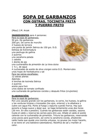 SOPA DE GARBANZOS
           CON OSTRAS, TOCINETA FRITA
                 Y PUERRO FRITO
(Maui) J.M. Arzak

INGREDIENTES para 4 personas:
Para la sopa de garbanzos:
50 grs. De garbanzos
200 grs. De carne de morcillo
2 huesos de ternera
una punta de jamón Ibérico de 150 grs. D.O.
Dehesa de Extremadura
una pechuga de gallina
2 puerros
una zanahoria pelada
1 cebolla
1 diente de ajo
una cucharadita de pimentón de La Vera dulce
1 ½ L. de agua
4 cucharadas de aceite de oliva viorgen extra D.O. Monterrubio
unas hojas de hierbabuena y sal
Para las ostras escalfadas:
12 ostras planas
Además:
4 lonchas de tocineta Ibérica
2 puerros
aceite para freír
unos dados de tomate confitado
una cucharada de garbanzos cocidos y después fritos (crujientes)

ELABORACIÓN:
Para la sopa de garbanzos:
Pon una cazuela grande con los garbanzos, la carne, los huesos, la gallina
y las verduras limpias y troceadas (los ajos, enteros) y la albahaca y
cubre con agua fría. Ponlo al fuego y espuma cuando hierva. Hay que
ponerlo a fuego suave y dejar que se haga lentamente unas dos horas
(30 min. En olla a presión). Cuando los garbanzos estén cocidos, sazona.
Cuela el caldo y reserva las carnes para otro uso. Añade al caldo el aceite
caliente con la cucharadita de pimentón. Tritura los garbanzos, reservando
unos pocos para guarnición, así como la zanahoria cocida, añadiendo
caldo hasta que quede una cremita untuosa, no gruesa (es mejor hacerlo,
si se tiene en una batidora-calentadora). Rectifica de sal y mantén al
calor.


                                                                       195
 