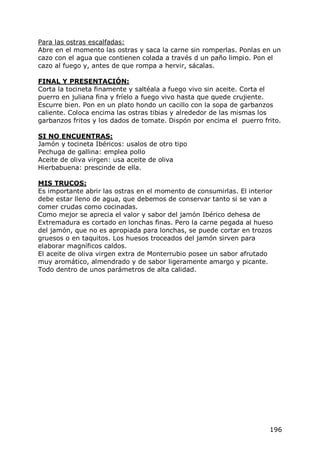 Para las ostras escalfadas:
Abre en el momento las ostras y saca la carne sin romperlas. Ponlas en un
cazo con el agua que contienen colada a través d un paño limpio. Pon el
cazo al fuego y, antes de que rompa a hervir, sácalas.

FINAL Y PRESENTACIÓN:
Corta la tocineta finamente y saltéala a fuego vivo sin aceite. Corta el
puerro en juliana fina y fríelo a fuego vivo hasta que quede crujiente.
Escurre bien. Pon en un plato hondo un cacillo con la sopa de garbanzos
caliente. Coloca encima las ostras tibias y alrededor de las mismas los
garbanzos fritos y los dados de tomate. Dispón por encima el puerro frito.

SI NO ENCUENTRAS:
Jamón y tocineta Ibéricos: usalos de otro tipo
Pechuga de gallina: emplea pollo
Aceite de oliva virgen: usa aceite de oliva
Hierbabuena: prescinde de ella.

MIS TRUCOS:
Es importante abrir las ostras en el momento de consumirlas. El interior
debe estar lleno de agua, que debemos de conservar tanto si se van a
comer crudas como cocinadas.
Como mejor se aprecia el valor y sabor del jamón Ibérico dehesa de
Extremadura es cortado en lonchas finas. Pero la carne pegada al hueso
del jamón, que no es apropiada para lonchas, se puede cortar en trozos
gruesos o en taquitos. Los huesos troceados del jamón sirven para
elaborar magníficos caldos.
El aceite de oliva virgen extra de Monterrubio posee un sabor afrutado
muy aromático, almendrado y de sabor ligeramente amargo y picante.
Todo dentro de unos parámetros de alta calidad.




                                                                       196
 