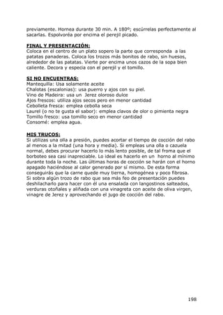 previamente. Hornea durante 30 min. A 180º; escúrrelas perfectamente al
sacarlas. Espolvoréa por encima el perejil picado.

FINAL Y PRESENTACIÓN:
Coloca en el centro de un plato sopero la parte que corresponda a las
patatas panaderas. Coloca los trozos más bonitos de rabo, sin huesos,
alrededor de las patatas. Vierte por encima unos cazos de la sopa bien
caliente. Decora y especia con el perejil y el tomillo.

SI NO ENCUENTRAS:
Mantequilla: Usa solamente aceite
Chalotas (escalonias): usa puerro y ajos con su piel.
Vino de Madeira: usa un Jerez oloroso dulce
Ajos frescos: utiliza ajos secos pero en menor cantidad
Cebolleta fresca: emplea cebolla seca
Laurel (o no te gusta el sabor): emplea clavos de olor o pimienta negra
Tomillo fresco: usa tomillo seco en menor cantidad
Consomé: emplea agua.

MIS TRUCOS:
Si utilizas una olla a presión, puedes acortar el tiempo de cocción del rabo
al menos a la mitad (una hora y media). Si empleas una olla o cazuela
normal, debes procurar hacerlo lo más lento posible, de tal froma que el
borboteo sea casi inapreciable. Lo ideal es hacerlo en un horno al mínimo
durante toda la noche. Las últimas horas de cocción se harán con el horno
apagado haciéndose al calor generado por sí mismo. De esta forma
conseguirás que la carne quede muy tierna, homogénea y poco fibrosa.
Si sobra algún trozo de rabo que sea más feo de presentación puedes
deshilacharlo para hacer con él una ensalada con langostinos salteados,
verduras otoñales y aliñada con una vinagreta con aceite de oliva virgen,
vinagre de Jerez y aprovechando el jugo de cocción del rabo.




                                                                         198
 