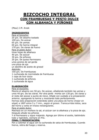 BIZCOCHO INTEGRAL
        CON FRAMBUESAS Y PESTO DULCE
           CON ALBAHACA Y PIÑONES
(Maui) J.M. Arzak

INGREDIENTES
Para el bizcocho:
20 grs. De sésamo tostado
100 grs. De azúcar
65 grs. De yemas
60 grs. De harina integral
170 grs. De claras de huevo
Para el pesto dulce:
Unas hojas de albahaca
40 grs. De azúcar
30 grs. De piñones
20 grs. De queso Parmesano
unos granos de sal gorda
una pizca de ajo
un decilitro de aceite de girasol
Además:
150 grs. De frambuesas
1 cucharada de mermelada de frambuesa
1 copa de licor dulce
1 cucharada de piñones
1 cucharada de agua

ELABORACIÓN
Para el bizcocho:
Mezcla el sésamo con 50 grs. De azúcar, añadiendo también las yemas y
unos 40 grs. De las claras. Por otra parte monta con 130 grs. De claras y
el resto del azúcar a punto de nieve. Añade con cuidado a la preparación
anterior, agregando la harina y mezclando todo perfectamente.
Hornea esta preparación extendida sobre una placa de horno (mejor en
silpat) a 180º entre 5 y 7 min., según el grosor. Transcurridos éstos, saca
del horno y corta en trozos rectangulares.
Para el pesto dulce:
Machaca en un mortero la sal, el azúcar con la albahaca y la pizca de ajo.
Después añade los piñones
Y el Parmesano y sigue majando. Agrega por último el aceite, batiéndolo
todo y ligándolo, siempre en frío.
FINAL Y PRESENTACIÓN:
Pon a calentar el agua con la cucharada de salsa de frambuesas. Cuando
hierva, retira del fuego y reserva.


                                                                         20
 