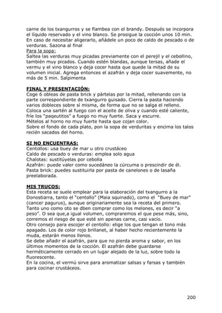 carne de los txangurros y se flambea con el brandy. Después se incorpora
el líquido reservado y el vino blanco. Se prosigue la cocción unos 10 min.
En caso de necesitar aligerarlo, añádele un poco de caldo de pescado o de
verduras. Sazona al final
Para la sopa:
Saltea las verduras muy picadas previamente con el perejil y el cebollino,
también muy picados. Cuando estén blandas, aunque tersas, añade el
vermu y el vino blanco y deja cocer hasta que quede la mitad de su
volumen inicial. Agrega entonces el azafrán y deja cocer suavemente, no
más de 5 min. Salpimenta

FINAL Y PRESENTACIÓN:
Coge 6 obleas de pasta brick y pártelas por la mitad, rellenando con la
parte correspondiente de txangurro guisado. Cierra la pasta haciendo
varios dobleces sobre sí misma, de forma que no se salga el relleno.
Coloca una sartén al fuego con el aceite de oliva y cuando esté caliente,
fríe los “paqeutitos” a fuego no muy fuerte. Saca y escurre.
Mételos al horno no muy fuerte hasta que cojan color.
Sobre el fondo de cada plato, pon la sopa de verduritas y encima los talos
recién sacados del horno.

SI NO ENCUENTRAS:
Centollos: usa buey de mar u otro crustáceo
Caldo de pescado o verduras: emplea solo agua
Chalotas: sustitúyelas por cebolla
Azafrán: puede valer como sucedáneo la cúrcuma o prescindir de él.
Pasta brick: puedes sustituirla por pasta de canelones o de lasaña
preelaborada.

MIS TRUCOS:
Esta receta se suele emplear para la elaboración del txangurro a la
Donostiarra, tanto el “centollo” (Maia squinado), como el “Buey de mar”
(cancer pagurus), aunque originariamente sea la receta del primero.
Tanto uno como oto se dben comprar como los melones, es decir “a
peso”. O sea que,a igual volumen, compraremos el que pese más, sino,
corremos el riesgo de que esté sin apenas carne, casi vacío.
Otro consejo para escojer el centollo: elige los que tengan el tono más
apagado. Los de color rojo brillanet, al haber hecho recientemente la
muda, estarán menos llenos.
Se debe añadir el azafrán, para que no pierda aroma y sabor, en los
últimos momentos de la cocción. El azafrán debe guardarse
herméticamente cerrado en un lugar alejado de la luz, sobre todo la
fluorescente.
En la cocina, el vermú sirve para aromatizar salsas y farsas y también
para cocinar crustáceos.




                                                                       200
 