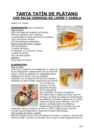 TARTA TATÍN DE PLÁTANO
 CON SALSA CREMOSA DE LIMÓN Y CANELA
(Maui) J.M. Arzak

INGREDIENTES para 4 personas
Para la tarta:
250 g de pasta de hojaldre (ya hecha),
700 g de plátanos bien maduros,
2 cucharadas de pulpa de fruta de la pasión,
120 g de azúcar moreno
120 g mantequilla ablandada
Para la salsa de limón y canela:
150 g de azúcar,
2 yemas de huevo,
la ralladura y el zumo de 1 limón,
1 palito de canela
50 g de nata liquida
Además:
Unas hojas de menta

ELABORACION
Para la tarta:
Unta con la mitad de la mantequilla un molde de
tarta rectangular y espolvoréalo con la mitad del
azúcar. Corta los plátanos en cuadraditos para
adaptarlos al molde. Una vez cortados,
mézclalos con la pulpa de la fruta de la pasión y
colócalos en dicho molde, Espolvorea por encima
                              con el resto del
                              azúcar y con los
                              pequeños trocitos
                              de la mantequilla
                              que quedaban, de forma emogénea.
                              Pon este molde a fuego muy lento unos 10
                              minutos, durante los cuales se caramelizarán
                              los plátanos. Extiende la pasta con un rodillo
                              hasta que tenga como máximo 3 mm de
                              grosor y colócala sobre los plátanos,
                              recortando los bordes de la pasta con una
ruedecilla. Mete el molde en el horno a 200º y déjalo cocer unos 20
minutos aproximadamente, hasta que la pasta esté dorada.
Para la salsa de limón y canela:
Bate las yemas con el zumo, la ralladura de limón y el azúcar. Hornea esta
mezcla a 180º durante 12 minutos. Pon a cocer la nata liquida durante un



                                                                        201
 