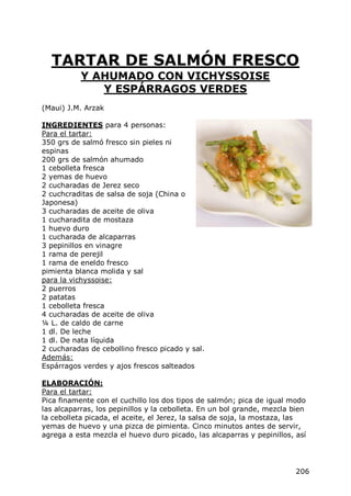 TARTAR DE SALMÓN FRESCO
           Y AHUMADO CON VICHYSSOISE
              Y ESPÁRRAGOS VERDES
(Maui) J.M. Arzak

INGREDIENTES para 4 personas:
Para el tartar:
350 grs de salmó fresco sin pieles ni
espinas
200 grs de salmón ahumado
1 cebolleta fresca
2 yemas de huevo
2 cucharadas de Jerez seco
2 cuchcraditas de salsa de soja (China o
Japonesa)
3 cucharadas de aceite de oliva
1 cucharadita de mostaza
1 huevo duro
1 cucharada de alcaparras
3 pepinillos en vinagre
1 rama de perejil
1 rama de eneldo fresco
pimienta blanca molida y sal
para la vichyssoise:
2 puerros
2 patatas
1 cebolleta fresca
4 cucharadas de aceite de oliva
¼ L. de caldo de carne
1 dl. De leche
1 dl. De nata líquida
2 cucharadas de cebollino fresco picado y sal.
Además:
Espárragos verdes y ajos frescos salteados

ELABORACIÓN:
Para el tartar:
Pica finamente con el cuchillo los dos tipos de salmón; pica de igual modo
las alcaparras, los pepinillos y la cebolleta. En un bol grande, mezcla bien
la cebolleta picada, el aceite, el Jerez, la salsa de soja, la mostaza, las
yemas de huevo y una pizca de pimienta. Cinco minutos antes de servir,
agrega a esta mezcla el huevo duro picado, las alcaparras y pepinillos, así




                                                                         206
 
