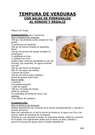 TEMPURA DE VERDURAS
             CON SALSA DE PORRUSALDA
               AL HINOJO Y REGALIZ

(Maui) J.M. Arzak

INGREDIENTES para 4 personas:
Para la tempura de verduras:
100 grs. De pimiento verde cortado en tres
partes
2 zanahorias en bastones
100 grs de brecol cortado en pequeñas
flores
100 grs de pencas de acelga cortadas en
rectángulos
2 cebolletas en tiras
1 calabacín en tiras
(todas estas verduras escaldadas un par de
minutos, por separado, en agua hirviendo
con sal)
200 grs de harina de tempura
400 ml. De agua casi helada
2 yemas de huevo
100 grs de harina (para rebozar)
aceite de girasol (para freír)
Para la salsa:
2 puerros
una patata pequeña
1 palo de regaliz
100 grs. De bulbo de hinojo
caldo de verduras
4 cucharadas de aceite de oliva y sal
además:
unas hebras de cebollino

ELABORACIÓN:
Para la tempura de verduras:
Reboza ligeramente las verduras en la harina correspondiente, y sacude el
exceso de harina.
Bate con suavidad en un bol la harina de tempura, el agua muy fría y las
yemas. Debe de utilizarse de inmeduato.
Calienta en una cacerola el aceite. En pequeñas tandas, baña las verduras
en la pasta. Fríe ligeramente hasta que se doren un poco. Sácalas y
escurre el exceso de grasa sobre un papel absorbente.


                                                                     208
 