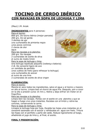 TOCINO DE CERDO IBÉRICO
CON NAVAJAS EN SOPA DE LECHUGA Y LIMA

(Maui) J.M. Arzak

INGREDIENTES para 4 personas:
Para el tocino:
800 grs. De tocino ibérico (mejor panceta)
200 grs. De sal gorda
3 dientes de ajo
una cucharadita de pimienta negra
unos pocos cominos
2 clavos de olor
agua
Para las navajas a la plancha:
200 grs. De navajas
2 cucharadas de aceite de oliva
el zumo de medio limón
Para la sopa de lechuga y lima:
Una lechuga repolluda pequeña (iceberg o batavia)
2 dl. De consomé ligero de ave
un ramillete de perifollo
unos cubitos de hielo (para refrescar la lechuga)
una cucharadita de azúcar
el zumo de una lima
2 cucharadas de aceite de oliva virgen

ELABORACIÓN:
Para el tocino:
Mezcla en seco todos los ingredientes, salvo el agua y el tocino y macera
en ello el tocino. Limpia bien al chorro de agua fría. Después, pon a cocer
en la olla a presión (unos 15 min.). Retira y deja enfriar sin meter en el
frigorífico.
Para las navajas a la plancha:
Limpia bien las navajas. Ponlas con el aceite en una plancha y que se
hagan a fuego vivo unos instantes. Rocíalas con el limón y retira las
conchas, conservando la carne.
Para la sopa de lechuga y lima:
Limapia la lechuga hoja por hoja. Escalda las hojas unos instantes en el
consomé sazonado con el azúcar y refréscalas en agua con hielo. Tritura
las hojas con el perifollo y parte del caldo. Reduce ligeramente al fuego,
añadiendo el jugo de lima y, al final, el aceite.

FINAL Y PRESENTACIÓN:



                                                                        210
 