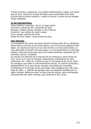 Trocea el tocino y pásalo por una sartén antiadherente a fuego vivo hasta
que se dore. Coloca en la base del plato unas cucharadas de la sopa.
Encima sitúa el tocino caliente y sobre el mismo, la carne de las navajas
recién salteadas.

SI NO ENCUENTRAS:
Tocino Ibérico o panceta: usa en su lugar tocino
Cominos o clavos de olor: prescinde de ellos.
Navajas: emplea chirlas, almejas u otro molusco
Consomé: usa cubitos de caldo o agua
Lima: puedes suplirla por limón
Aceite de oliva virgen: utiliza aceite de oliva.

MIS TRUCOS:
La maceración del tocino conviene hacerla 6 horas antes de su utilización,
sobre todo si el tocino es de cerdo blanco, con el fin de que adquiera más
sabor. Si cocemos el tocino en una olla normal y el trozo está entero, lo
más adecuado es hacerlo con poca agua y a una temperatura lo más baja
posible, unas tres horas para que no se vuelva gomoso, quedando por el
contrario, tierno y fundente.
La cocción a la plancha de la mayoría de los moluscos y otros frutos de
mar, como en el caso de almejas, espardenyes (cohombros de mar),
calamares, etc., debe ser mínima ya que si nos pasamos de punto, lejos
de conseguir que estén lo suficientemente tiernos, se vuelven gomosos y,
especialmente en el caso de las navajas, incomibles por correosas.
Si añadimos a la lechuga verde unas hojas rojas (iceberg roja, lollo rosa,
hoja de roble...), además de agregar solo una pequeña cantidad por su
sabor amargo, podemos echar un poco más de azúcar, para contrarestar
precisamente ese sabor amargo, que recuerda al de la nuez.




                                                                       211
 