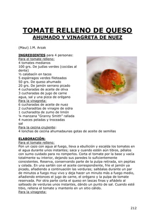 TOMATE RELLENO DE QUESO
         AHUMADO Y VINAGRETA DE NUEZ

(Maui) J.M. Arzak

INGREDIENTES para 4 personas:
Para el tomate relleno:
4 tomates medianos
100 grs. De judías verdes (cocidas al
dente)
½ calabacín en tacos
5 espárragos verdes fileteados
50 grs. De queso ahumado
20 grs. De jamón serrano picado
4 cucharadas de aceite de oliva
3 cucharadas de jugo de carne
agua, sal y una pizca de orégano
Para la vinagreta:
6 cucharadas de aceite de nuez
2 cucharaditas de vinagre de sidra
1 cucharadita de zumo de limón
¼ manzana “Granny Smith” rallada
4 nueces peladas y troceadas
sal
Para la cecina crujiente:
4 lonchas de cecina ahumadaunas gotas de aceite de semillas

ELABORACIÓN:
Para el tomate relleno:
Pon un cazo con agua al fuego, lleva a ebullición y escalda los tomates en
el agua durante unos instantes; saca y cuando estén aún tibios, pélalos
con sumo cuidado para no romperlos. Corta el tomate por la base y vacía
totalmente su interior, dejando sus paredes lo suficientemente
consistentes. Reserva, conservando parte de la pulpa retirada, sin pepitas
y colada. En una sartén con el aceite correspondiente, fríe el jamón ya
picado, añadiendo a continuación las verduras; saltéalas durante un par
de minutos a fuego muy vivo y deja hacer un minuto más a fuego medio,
añadiendo entonces el jugo de carne, el orégano y la pulpa de tomate
reservada. Por otra parte corta el queso en lascas finas y añádelo al
salteado de verduras unos instantes, dándo un punto de sal. Cuando esté
tibio, rellena el tomate y mantenlo en un sitio cálido.
Para la vinagreta:




                                                                       212
 