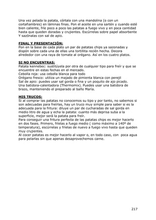 Una vez pelada la patata, córtala con una mandolina (o con un
cortafiambres) en láminas finas. Pon el aceite en una sartén y cuando esté
bien caliente, fríe poco a poco las patatas a fuego vivo y en poca cantidad
hasta que queden doradas y crujientes. Escúrrelas sobre papel absorbente
Y sazónalas con sal de apio.

FINAL Y PRESENTACIÓN:
Pon en la base de cada plato un par de patatas chips ya sazonadas y
dispón sobre cada una de ellas una tortillita recién hecha. Decora
alrededor con una raya de tomate al orégano. Así en los cuatro platos.

SI NO ENCUENTRAS:
Patata kennebec: sustitúyela por otra de cualquier tipo para freír y que se
encuentre en estas fechas en el mercado.
Cebolla roja: usa cebolla blanca para todo
Orégano fresco: utiliza un majado de pimienta blanca con perejil
Sal de apio: puedes usar sal gorda o fina y un poquito de ajo picado.
Una batidora-calentadora (Thermomix). Puedes usar una batidora de
brazo, manteniendo el preparado al baño María.

MIS TRUCOS:
Si al comprar las patatas no conocemos su tipo y por tanto, no sabemos si
son adecuadas para freírlas, hay un truco muy simple para saber si es la
adecuada para la fritura: diluye un par de cucharadas de sal gorda en
medio litro de agua y echa la patata: cuanto más deprisa suba a la
superficie, mejor será la patata para freír.
Para conseguir una fritura perfecta de las patatas chips es mejor hacerlo
en dos fases. Primero, fríelas a fuego medio ( como máximo a 140º de
temperatura), escúrrelas y fríelas de nuevo a fuego vivo hasta que queden
muy crujientes.
Al cocer patatas es mejor hacerlo al vapor o, en todo caso, con poca agua
para pelarlas sin que apenas desaprovechemos carne.




                                                                         217
 