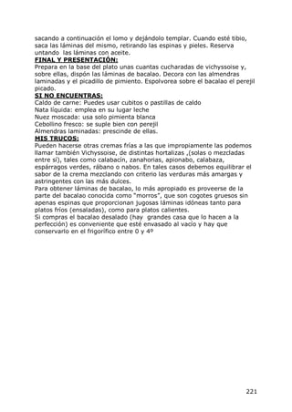 sacando a continuación el lomo y dejándolo templar. Cuando esté tibio,
saca las láminas del mismo, retirando las espinas y pieles. Reserva
untando las láminas con aceite.
FINAL Y PRESENTACIÓN:
Prepara en la base del plato unas cuantas cucharadas de vichyssoise y,
sobre ellas, dispón las láminas de bacalao. Decora con las almendras
laminadas y el picadillo de pimiento. Espolvorea sobre el bacalao el perejil
picado.
SI NO ENCUENTRAS:
Caldo de carne: Puedes usar cubitos o pastillas de caldo
Nata líquida: emplea en su lugar leche
Nuez moscada: usa solo pimienta blanca
Cebollino fresco: se suple bien con perejil
Almendras laminadas: prescinde de ellas.
MIS TRUCOS:
Pueden hacerse otras cremas frías a las que impropiamente las podemos
llamar también Vichyssoise, de distintas hortalizas ,(solas o mezcladas
entre sí), tales como calabacín, zanahorias, apionabo, calabaza,
espárragos verdes, rábano o nabos. En tales casos debemos equilibrar el
sabor de la crema mezclando con criterio las verduras más amargas y
astringentes con las más dulces.
Para obtener láminas de bacalao, lo más apropiado es proveerse de la
parte del bacalao conocida como “morros”, que son cogotes gruesos sin
apenas espinas que proporcionan jugosas láminas idóneas tanto para
platos fríos (ensaladas), como para platos calientes.
Si compras el bacalao desalado (hay grandes casa que lo hacen a la
perfección) es conveniente que esté envasado al vacío y hay que
conservarlo en el frigorífico entre 0 y 4º




                                                                         221
 