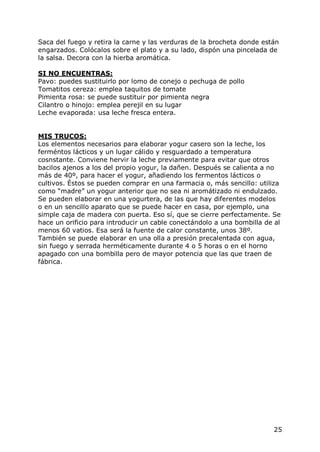 Saca del fuego y retira la carne y las verduras de la brocheta donde están
engarzados. Colócalos sobre el plato y a su lado, dispón una pincelada de
la salsa. Decora con la hierba aromática.

SI NO ENCUENTRAS:
Pavo: puedes sustituirlo por lomo de conejo o pechuga de pollo
Tomatitos cereza: emplea taquitos de tomate
Pimienta rosa: se puede sustituir por pimienta negra
Cilantro o hinojo: emplea perejil en su lugar
Leche evaporada: usa leche fresca entera.


MIS TRUCOS:
Los elementos necesarios para elaborar yogur casero son la leche, los
ferméntos lácticos y un lugar cálido y resguardado a temperatura
cosnstante. Conviene hervir la leche previamente para evitar que otros
bacilos ajenos a los del propio yogur, la dañen. Después se calienta a no
más de 40º, para hacer el yogur, añadiendo los fermentos lácticos o
cultivos. Éstos se pueden comprar en una farmacia o, más sencillo: utiliza
como “madre” un yogur anterior que no sea ni aromátizado ni endulzado.
Se pueden elaborar en una yogurtera, de las que hay diferentes modelos
o en un sencillo aparato que se puede hacer en casa, por ejemplo, una
simple caja de madera con puerta. Eso sí, que se cierre perfectamente. Se
hace un orificio para introducir un cable conectándolo a una bombilla de al
menos 60 vatios. Esa será la fuente de calor constante, unos 38º.
También se puede elaborar en una olla a presión precalentada con agua,
sin fuego y serrada herméticamente durante 4 o 5 horas o en el horno
apagado con una bombilla pero de mayor potencia que las que traen de
fábrica.




                                                                        25
 