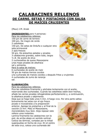 CALABACINES RELLENOS
DE CARNE, SETAS Y PISTACHOS CON SALSA
        DE MAÍCES CRUJIENTES

(Maui) J.M. Arzak

INGREDIENTES para 4 personas:
Para los calabacines rellenos:
150 grs de carne de ternera
100 grs. De magro de cerdo
2 cebolletas
150 grs. De setas de Orduña o cualquier otra
seta primaveral
2 ajos frescos
50 grs. De pistachos pelados y picados
3 calabacines grandes, sobre todo, largos
½ dl. De aceite de oliva
2 cucharaditas de queso Mascarpone
unas hojas picadas de albahaca
sal y pimienta.
Para la salsa de maíces:
6 cucharadas de aceite de maíz
50 grs de maíces tiernos cocidos
una cucharada de maíces cocidos y después fritos y crujientes
4 cucharadas de zumo de naranja
sal.

ELABORACIÓN:
Para los calabacines rellenos:
Pica las cebolletas finamente y póchalas lentamente con el aceite,
reservando dos cucharadas. Cuando las cebolletas estén bien hechas,
añade las carnes picadas rehogándolas perfectamente y, a continuación,
la albahaca picada y salpimenta.
Deja que se haga todo unos 5 min. A fuego vivo. Por otra parte saltea
brevemente las setas con el ajo fresco
picado e incorpóralas a la preparación
anterior. Agrega los pistachos y al final de la
cocción (5 min. Más) el Mascarpone,
merzclándolo muy bien. Deja reposar este
relleno unos instantes.
Lamína finamente los calabacines con la
piel, de arriba abajo en sentido vertical.
Coloca las láminas, cortadas por la mitad
superpuetas en forma de cruz. En el centro
de esta cruz, coloca una cucharada del


                                                                     26
 