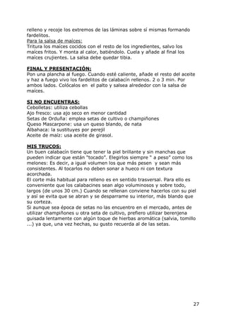 relleno y recoje los extremos de las láminas sobre sí mismas formando
fardelitos.
Para la salsa de maíces:
Tritura los maíces cocidos con el resto de los ingredientes, salvo los
maíces fritos. Y monta al calor, batiéndolo. Cuela y añade al final los
maíces crujientes. La salsa debe quedar tibia.

FINAL Y PRESENTACIÓN:
Pon una plancha al fuego. Cuando esté caliente, añade el resto del aceite
y haz a fuego vivo los fardelitos de calabacín rellenos. 2 o 3 min. Por
ambos lados. Colócalos en el palto y salsea alrededor con la salsa de
maíces.

SI NO ENCUENTRAS:
Cebolletas: utiliza cebollas
Ajo fresco: usa ajo seco en menor cantidad
Setas de Orduña: emplea setas de cultivo o champiñones
Queso Mascarpone: usa un queso blando, de nata
Albahaca: la sustituyes por perejil
Aceite de maíz: usa aceite de girasol.

MIS TRUCOS:
Un buen calabacín tiene que tener la piel brillante y sin manchas que
pueden indicar que están “tocado”. Elegirlos siempre “ a peso” como los
melones: Es decir, a igual volumen los que más pesen y sean más
consistentes. Al tocarlos no deben sonar a hueco ni con textura
acorchada.
El corte más habitual para relleno es en sentido trasversal. Para ello es
conveniente que los calabacines sean algo voluminosos y sobre todo,
largos (de unos 30 cm.) Cuando se rellenan conviene hacerlos con su piel
y así se evita que se abran y se desparrame su interior, más blando que
su corteza.
Si aunque sea época de setas no las encuentro en el mercado, antes de
utilizar champiñones u otra seta de cultivo, prefiero utilizar berenjena
guisada lentamente con algún toque de hierbas aromática (salvia, tomillo
...) ya que, una vez hechas, su gusto recuerda al de las setas.




                                                                          27
 