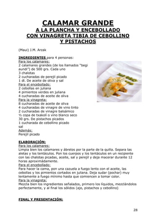 CALAMAR GRANDE
       A LA PLANCHA Y ENCEBOLLADO
     CON VINAGRETA TIBIA DE CEBOLLINO
               Y PISTACHOS
(Maui) J.M. Arzak

INGREDIENTES para 4 personas:
Para los calamares:
2 calamares grandes (de los llamados “begi
aundi”) de 500 grs. Cada uno
3 chalotas
2 cucharadas de perejil picado
1 dl. De aceite de oliva y sal
Para el encebollado:
2 cebollas en juliana
4 pimientos verdes en juliana
4 cucharadas de aceite de oliva
Para la vinagreta:
8 cucharadas de aceite de oliva
4 cucharadas de vinagre de vino tinto
2 cucharadas de vinagre balsámico
½ copa de txakolí o vino blanco seco
30 grs. De pistachos picados
1 cucharada de cebollino picado
sal
Además:
Perejil picado

ELABORACIÓN:
Para los calamares:
Limpia bien los calamares y ábrelos por la parte de la quilla. Separa las
aletas y los tentáculos. Pon los cuerpos y los tentáculos en un recipiente
con las chalotas picadas, aceite, sal y perejil y deja macerar durante 12
horas aproximádamente.
Para el encebollado:
Para hacer la cama, pon una cazuela a fuego lento con el aceite, las
cebollas y los pimientos cortados en juliana. Deja sudar (pochar) muy
lentamente a fuego mínimo hasta que comiencen a tomar color.
Para la vinagreta:
Mezcla bien los ingredientes señalados, primero los líquidos, mezclándolos
perfectamente, y al final los sólidos (ajo, pistachos y cebollino)


FINAL Y PRESENTACIÓN:


                                                                        28
 