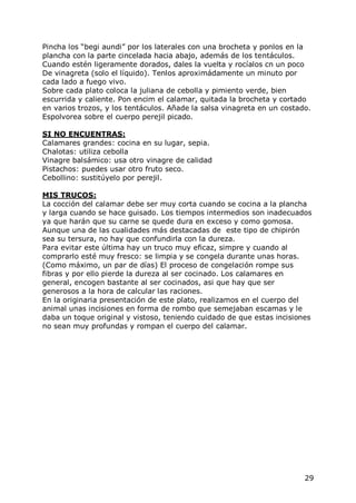 Pincha los “begi aundi” por los laterales con una brocheta y ponlos en la
plancha con la parte cincelada hacia abajo, además de los tentáculos.
Cuando estén ligeramente dorados, dales la vuelta y rocíalos cn un poco
De vinagreta (solo el líquido). Tenlos aproximádamente un minuto por
cada lado a fuego vivo.
Sobre cada plato coloca la juliana de cebolla y pimiento verde, bien
escurrida y caliente. Pon encim el calamar, quitada la brocheta y cortado
en varios trozos, y los tentáculos. Añade la salsa vinagreta en un costado.
Espolvorea sobre el cuerpo perejil picado.

SI NO ENCUENTRAS:
Calamares grandes: cocina en su lugar, sepia.
Chalotas: utiliza cebolla
Vinagre balsámico: usa otro vinagre de calidad
Pistachos: puedes usar otro fruto seco.
Cebollino: sustitúyelo por perejil.

MIS TRUCOS:
La cocción del calamar debe ser muy corta cuando se cocina a la plancha
y larga cuando se hace guisado. Los tiempos intermedios son inadecuados
ya que harán que su carne se quede dura en exceso y como gomosa.
Aunque una de las cualidades más destacadas de este tipo de chipirón
sea su tersura, no hay que confundirla con la dureza.
Para evitar este última hay un truco muy eficaz, simpre y cuando al
comprarlo esté muy fresco: se limpia y se congela durante unas horas.
(Como máximo, un par de días) El proceso de congelación rompe sus
fibras y por ello pierde la dureza al ser cocinado. Los calamares en
general, encogen bastante al ser cocinados, asi que hay que ser
generosos a la hora de calcular las raciones.
En la originaria presentación de este plato, realizamos en el cuerpo del
animal unas incisiones en forma de rombo que semejaban escamas y le
daba un toque original y vistoso, teniendo cuidado de que estas incisiones
no sean muy profundas y rompan el cuerpo del calamar.




                                                                         29
 