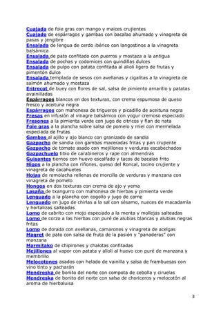 Cuajada de foie gras con mango y maices crujientes
Cuajado de espárragos y gambas con bacalao ahumado y vinagreta de
pasas y jengibre
Ensalada de lengua de cerdo ibérico con langostinos a la vinagreta
balsámica
Ensalada de pato confitado con puerros y mostaza a la antigua
Ensalada de pochas y codornices con guindillas dulces
Ensalada de pulpo con patata confitada al alioli ligero de frutas y
pimentón dulce
Ensalada templada de sesos con avellanas y cigalitas a la vinagreta de
salmón ahumado y mostaza
Entrecot de buey con flores de sal, salsa de pimiento arnarillo y patatas
avainilladas
Espárragos blancos en dos texturas, con crema espumosa de queso
fresco y aceituna negra
Espárragos con mahonesa de trigueros y picadillo de aceituna negra
Fresas en infusión al vinagre balsámico con yogur cremoso especiado
Fresones a la pimienta verde con jugo de citricos y flan de nata
Foie gras a la plancha sobre salsa de pomelo y miel con mermelada
especiada de frutas
Gambas al ajillo y ajo blanco con granizado de sandia
Gazpacho de sandia con gambas maceradas fritas y pan crujiente
Gazpacho de tomate asado con mejillones y verduras escabechados
Gazpachuelo tibio de carabineros y rape con almendras
Guisantes tiernos con huevo escalfado y tacos de bacalao frito
Higos a la plancha con riñones, queso del Roncal, tocino crujiente y
vinagreta de cacahuetes
Hojas de remolacha rellenas de morcilla de verduras y manzana con
vinagreta de pomelo
Hongos en dos texturas con crema de ajo y yema
Lasaña de txangurro con mahonesa de hierbas y pimienta verde
Lenguado a la plancha con cogollo y jugo de carne
Lenguado en jugo de chirlas a la sal con sésamo, nueces de macadamia
y hortalizas salteadas
Lomo de cabrito con mojo especiado a la menta y mollejas salteadas
Lomo de corzo a las hierbas con puré de alubias blancas y alubias negras
fritas
Lomo de dorada con avellanas, camarones y vinagreta de acelgas
Magret de pato con salsa de fruta de la pasión y “panaderas” con
manzana
Marmitako de chipirones y chalotas confitadas
Mejillones al vapor con patata y alioli al huevo con puré de manzana y
membrillo
Melocotones asados con helado de vainilla y salsa de frambuesas con
vino tinto y pacharán
Mendreska de bonito del norte con compota de cebolla y ciruelas
Mendreska de bonito del norte con salsa de choriceros y melocotón al
aroma de hierbaluisa

                                                                        3
 