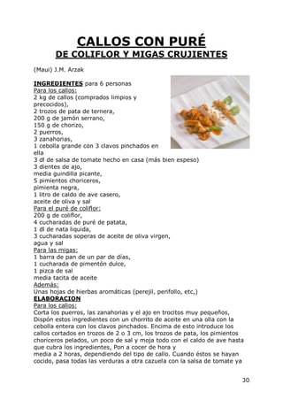 CALLOS CON PURÉ
       DE COLIFLOR Y MIGAS CRUJIENTES
(Maui) J.M. Arzak

INGREDIENTES para 6 personas
Para los callos:
2 kg de callos (comprados limpios y
precocidos),
2 trozos de pata de ternera,
200 g de jamón serrano,
150 g de chorizo,
2 puerros,
3 zanahorias,
1 cebolla grande con 3 clavos pinchados en
ella
3 dl de salsa de tomate hecho en casa (más bien espeso)
3 dientes de ajo,
media guindilla picante,
5 pimientos choriceros,
pimienta negra,
1 litro de caldo de ave casero,
aceite de oliva y sal
Para el puré de coliflor:
200 g de coliflor,
4 cucharadas de puré de patata,
1 dl de nata liquida,
3 cucharadas soperas de aceite de oliva virgen,
agua y sal
Para las migas:
1 barra de pan de un par de días,
1 cucharada de pimentón dulce,
1 pizca de sal
media tacita de aceite
Además:
Unas hojas de hierbas aromáticas (perejil, perifollo, etc,)
ELABORACION
Para los callos:
Corta los puerros, las zanahorias y el ajo en trocitos muy pequeños,
Dispón estos ingredientes con un chorrito de aceite en una olla con la
cebolla entera con los clavos pinchados. Encima de esto introduce los
callos cortados en trozos de 2 o 3 cm, los trozos de pata, los pimientos
choriceros pelados, un poco de sal y moja todo con el caldo de ave hasta
que cubra los ingredientes, Pon a cocer de hora y
media a 2 horas, dependiendo del tipo de callo. Cuando éstos se hayan
cocido, pasa todas las verduras a otra cazuela con la salsa de tomate ya


                                                                       30
 
