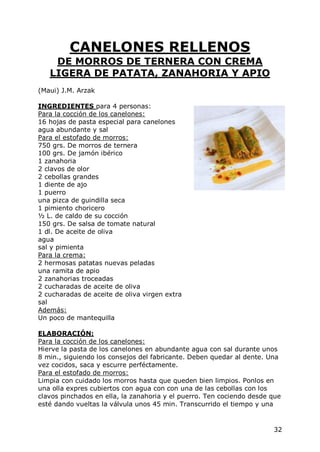 CANELONES RELLENOS
    DE MORROS DE TERNERA CON CREMA
   LIGERA DE PATATA, ZANAHORIA Y APIO
(Maui) J.M. Arzak

INGREDIENTES para 4 personas:
Para la cocción de los canelones:
16 hojas de pasta especial para canelones
agua abundante y sal
Para el estofado de morros:
750 grs. De morros de ternera
100 grs. De jamón ibérico
1 zanahoria
2 clavos de olor
2 cebollas grandes
1 diente de ajo
1 puerro
una pizca de guindilla seca
1 pimiento choricero
½ L. de caldo de su cocción
150 grs. De salsa de tomate natural
1 dl. De aceite de oliva
agua
sal y pimienta
Para la crema:
2 hermosas patatas nuevas peladas
una ramita de apio
2 zanahorias troceadas
2 cucharadas de aceite de oliva
2 cucharadas de aceite de oliva virgen extra
sal
Además:
Un poco de mantequilla

ELABORACIÓN:
Para la cocción de los canelones:
Hierve la pasta de los canelones en abundante agua con sal durante unos
8 min., siguiendo los consejos del fabricante. Deben quedar al dente. Una
vez cocidos, saca y escurre perféctamente.
Para el estofado de morros:
Limpia con cuidado los morros hasta que queden bien limpios. Ponlos en
una olla expres cubiertos con agua con con una de las cebollas con los
clavos pinchados en ella, la zanahoria y el puerro. Ten cociendo desde que
esté dando vueltas la válvula unos 45 min. Transcurrido el tiempo y una


                                                                       32
 