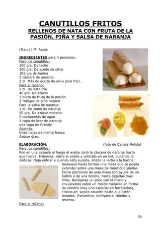 CANUTILLOS FRITOS
     RELLENOS DE NATA CON FRUTA DE LA
      PASIÓN, PIÑA Y SALSA DE NARANJA

(Maui) J.M. Arzak

INGREDIENTES para 4 personas:
Para los canutillos:
100 grs. De leche
100 grs. De aceite de oliva
185 grs de harina
1 cáscara de naranja
2 dl. Más de aceite de oliva para freír.
Para el relleno:
1 dl. De nata fría
40 grs. De azúcar
1 pieza de fruta de la pasión
2 rodajas de piña natural
Para la salsa de naranja:
1 dl. De zumo de naranja
50 grs. De azúcar moreno
5 cucharadas de agua
1 copa de licor de naranja
una copa de Brandy
Además:
Unas hojas de menta fresca
Azúcar glas.

ELABORACIÓN:                                          (foto de Canela Molida)
Para los canutillos:
Pon en una cazuela al fuego el aceite conb la cáscara de naranja hasta
que hierva. Entonces, retira el aceite y colócalo en un bol, quitando la
corteza. Deja enfriar y cuando esto suceda, añade la leche y la harina.
                           Remueve hasta formar una masa que se pueda
                           extender sobre una mesa de mármol o similar.
                           Estira porciones de esta masa con ayuda de un
                           rodillo o de una botella, hasta dejarlas muy
                           finas. Recógelas un poco con la mano y
                           envuélvelas sobre un molde metálico en forma
                           de cilindro /hay uno especial en ferreterías).
                           Fríelos en aceite caliente hasta que estén
                           dorados. Escúrrelos. Retírales el cilindro y
                           reserva.
Para el relleno:


                                                                          34
 
