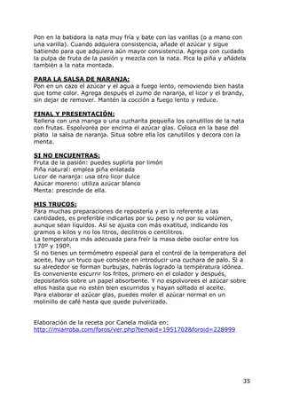 Pon en la batidora la nata muy fría y bate con las varillas (o a mano con
una varilla). Cuando adquiera consistencia, añade el azúcar y sigue
batiendo para que adquiera aún mayor consistencia. Agrega con cuidado
la pulpa de fruta de la pasión y mezcla con la nata. Pica la piña y añádela
también a la nata montada.

PARA LA SALSA DE NARANJA:
Pon en un cazo el azúcar y el agua a fuego lento, removiendo bien hasta
que tome color. Agrega después el zumo de naranja, el licor y el brandy,
sin dejar de remover. Mantén la cocción a fuego lento y reduce.

FINAL Y PRESENTACIÓN:
Rellena con una manga o una cucharita pequeña los canutillos de la nata
con frutas. Espolvoréa por encima el azúcar glas. Coloca en la base del
plato la salsa de naranja. Situa sobre ella los canutillos y decora con la
menta.

SI NO ENCUENTRAS:
Fruta de la pasión: puedes suplirla por limón
Piña natural: emplea piña enlatada
Licor de naranja: usa otro licor dulce
Azúcar moreno: utiliza azúcar blanco
Menta: prescinde de ella.

MIS TRUCOS:
Para muchas preparaciones de repostería y en lo referente a las
cantidades, es preferible indicarlas por su peso y no por su volúmen,
aunque séan líquidos. Así se ajusta con más exatitud, indicando los
gramos o kilos y no los litros, decilitros o centilitros.
La temperatura más adecuada para freír la masa debe oscilar entre los
170º y 190º.
Si no tienes un termómetro especial para el control de la temperatura del
aceite, hay un truco que consiste en introducir una cuchara de palo. Si a
su alrededor se forman burbujas, habrás logrado la tempèratura idónea.
Es conveniente escurrir los fritos, primero en el colador y después,
depositarlos sobre un papel absorbente. Y no espolvorees el azúcar sobre
ellos hasta que no estén bien escurridos y hayan soltado el aceite.
Para elaborar el azúcar glas, puedes moler el azúcar normal en un
molinillo de café hasta que quede pulverizado.


Elaboración de la receta por Canela molida en:
http://miarroba.com/foros/ver.php?temaid=1951702&foroid=228999




                                                                         35
 