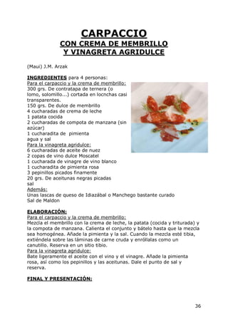 CARPACCIO
              CON CREMA DE MEMBRILLO
               Y VINAGRETA AGRIDULCE
(Maui) J.M. Arzak

INGREDIENTES para 4 personas:
Para el carpaccio y la crema de membrillo:
300 grs. De contratapa de ternera (o
lomo, solomillo...) cortada en locnchas casi
transparentes.
150 grs. De dulce de membrillo
4 cucharadas de crema de leche
1 patata cocida
2 cucharadas de compota de manzana (sin
azúcar)
1 cucharadita de pimienta
agua y sal
Para la vinagreta agridulce:
6 cucharadas de aceite de nuez
2 copas de vino dulce Moscatel
1 cucharada de vinagre de vino blanco
1 cucharadita de pimienta rosa
3 pepinillos picados finamente
20 grs. De aceitunas negras picadas
sal
Además:
Unas lascas de queso de Idiazábal o Manchego bastante curado
Sal de Maldon

ELABORACIÓN:
Para el carpaccio y la crema de membrillo:
Mezcla el membrillo con la crema de leche, la patata (cocida y triturada) y
la compota de manzana. Calienta el conjunto y bátelo hasta que la mezcla
sea homogénea. Añade la pimienta y la sal. Cuando la mezcla esté tibia,
extiéndela sobre las láminas de carne cruda y enróllalas como un
canutillo. Reserva en un sitio tibio.
Para la vinagreta agridulce:
Bate ligeramente el aceite con el vino y el vinagre. Añade la pimienta
rosa, así como los pepinillos y las aceitunas. Dale el punto de sal y
reserva.

FINAL Y PRESENTACIÓN:




                                                                         36
 