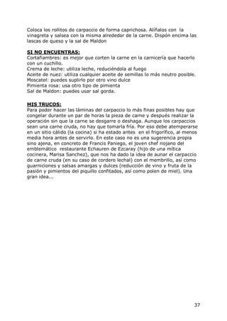 Coloca los rollitos de carpaccio de forma caprichosa. Alíñalos con la
vinagreta y salsea con la misma alrededor de la carne. Dispón encima las
lascas de queso y la sal de Maldon

SI NO ENCUENTRAS:
Cortafiambres: es mejor que corten la carne en la carnicería que hacerlo
con un cuchillo.
Crema de leche: utiliza leche, reduciéndola al fuego
Aceite de nuez: utiliza cualquier aceite de semillas lo más neutro posible.
Moscatel: puedes suplirlo por otro vino dulce
Pimienta rosa: usa otro tipo de pimienta
Sal de Maldon: puedes usar sal gorda.

MIS TRUCOS:
Para poder hacer las láminas del carpaccio lo más finas posibles hay que
congelar durante un par de horas la pieza de carne y después realizar la
operación sin que la carne se desgarre o deshaga. Aunque los carpaccios
sean una carne cruda, no hay que tomarla fría. Por eso debe atemperarse
en un sitio cálido (la cocina) si ha estado antes en el frigorífico, al menos
media hora antes de servirlo. En este caso no es una sugerencia propia
sino ajena, en concreto de Francis Paniego, el joven chef riojano del
emblemático restaurante Echauren de Ezcaray (hijo de una mítica
cocinera, Marisa Sanchez), que nos ha dado la idea de aunar el carpaccio
de carne cruda (en su caso de cordero lechal) con el membrillo, así como
guarniciones y salsas amargas y dulces (reducción de vino y fruta de la
pasión y pimientos del piquillo confitados, así como polen de miel). Una
gran idea...




                                                                           37
 