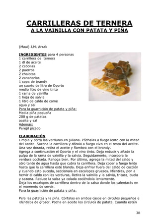 CARRILLERAS DE TERNERA
       A LA VAINILLA CON PATATA Y PIÑA


(Maui) J.M. Arzak

INGREDIENTES para 4 personas
1 carrillera de ternera
1 dl de aceite
2 cebollas
2 puerros
2 chalotas
2 zanahorias
1 copa de brandy
un cuarto de litro de Oporto
medio litro de vino tinto
1 rama de vainilla
1 hoja de salvia
1 litro de caldo de came
agua y sal
Para la guarnición de patata y piña:
Media piña pequeña
200 g de patatas
aceite y sal
Además:
Perejil picado

ELABORACIÓN
Limpia y corta las verduras en juliana. Póchalas a fuego lento con la mitad
del aceite. Sazona la carrillera y dórala a fuego vivo en el resto del aceite.
Una vez dorada, retira el aceite y flambea con el brandy.
Agrega a continuación el Oporto y el vino tinto. Deja reducir y añade la
pulpa de la rama de vainilla y la salvia. Seguidamente, incorpora la
verdura pochada. Rehoga bien. Por último, agrega la mitad del caldo y
otro tanto de agua hasta que cubra la carrillera. Deja cocer a fuego lento
hasta que la carrillera esté blanda. Deja enfriar fuera del caldo de cocción
y cuando esto suceda, seccionala en escalopes gruesos. Mientras, pon a
hervir el caldo con les verduras, Retira la vainilla y la salvia, tritura, cuela
y sazona. Reduce la salsa ya colada cociéndola lentamente.
Deja los escalopes de carrillera dentro de la salsa donde los calentarás en
el momento de servir.
Para la guarnición de patata y piña:

Pela las patatas y la piña. Córtalas en ambos casos en circulos pequeños e
idénticos de grosor. Pocha en aceite los circulos de patata. Cuando estén


                                                                             38
 