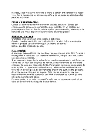 blandos, saca y escurre. Pon una plancha o sartén antiadherente a fuego
vivo, haz a la plancha los circulos de piña y da un golpe de plancha a las
patatas pochadas.

FINAL Y PRESENTACIÓN:
Coloca las carrilleras de ternera en un costado del plato. Salsea por
encima con la salsa correspondiente, muy caliente. En un costado del
plato deposita los circulos de patata y piña, puestos en fila, alternando la
hortaliza y la fruta. Espolvorea por encima el perejil picado.

Si NO ENCUENTRAS
Chalotas: emplea únicamente cebolla o cebolleta
Oporto: puedes sustituirlo por cualquier tipo de vino dulce o semidulce
Vainilla: puedes utilizar en su lugar una rama de canela
Salvia: puedes prescindir de ella

MIS TRUCOS:
Al comprar las carrilleras hay que tener en cuenta que sean bien frescas y
encargarlas al carnicero con bastante antelacion, ya que cada res cuenta
sólo con dos carrilieras.
Si es necesario engordar la salsa de las carrilleras o de otros estofados de
carne haz un roux con un poco de harina, aunque siempre es preferible
engordar la salsa por reducción lenta. Para hacer este roux, compuesto de
mantequilla con igual cantidad de harina, debemos hacerlo con harina
tostada sin que se pase. Es conveniente añadir una cucharadita pequeña
de aceite para evitar que se queme. Si la harina se quema, hay que
desistir de continuar la operación del roux y empezar de nuevo, ya que
sino amargará toda la salsa.
Por otra parte, si en esta preparación sale mucha espuma es un indicio
claro de que sobra mantequilla o falta harina.




                                                                           39
 
