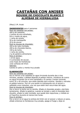 CASTAÑAS CON ANISES
        MOUSSE DE CHOCOLATE BLANCO Y
           ALMÍBAR DE HIERBALUISA

(Maui) J.M. Arzak

INGREDIENTES para 4 personas
Para las castañas con anises:
400 g de castañas,
2 piezas de anis estrellado,
litro y medio de agua,
1 rama de canela,
50 g de mantequilla
20 g de azucar
Para la mousse de chocolate:
400 g de nata montada,
200 g de chocolate blanco,
150 g de leche,
1 rama de venilla,
2 g de gelatina alimentaria
Para el almíbar:
1 dl de agua,
4 cucharadas de azucar,
unas hojas de hierbaluisa
unas cortezas de limon
Además:
Canela en polvo y menta muy picada

ELABORACIÓN
Para las castañas con anises:
Da un hervor a las castañas en agua hirviendo durante dos o tres
minutos, sacalas y pélalas dejando el pellejo interior, introduce de nuevo
en agua hirviendo con el anis estrellado y la canela y tenlas cociendo
entre 35 y 40 minutos, que están blandas pero enteras. Sacalas y retirales
el pellejo exterior. Pon en una sartén la mantequilla con el azúcar y
saltéalas unos instantes, una vez que estén bien escurridas del agua.
Para la mousse de chocolate:
Pon a hervir la leche con la vainilla. Añade el chocolate picado y derritelo
lentamente. Añade la gelatina; cuando se temple y esté el chocolate bien
disuelto, añade la nata montada, que quede bien espumosa, y métela en
el frigorifico durante al menos tres horas.
Para el almíbar:
Pon a tervir en el agua la corteza de limón con el azúcar y reduce un poco,
añade entonces la hierbaluisa muy picada, apaga el fuego y deja en


                                                                         40
 