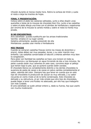 infusión durante al menos media hora. Retira la corteza de limón y cuela
el resto o deja los trocitos de hojas.

FINAL Y PRESENTACIÓN:
Coloca sobre el plato las castanas salteadas, junto a ellas dispón unas
quenefas o bolas de la mousse de chocolate bien frio; junto a las castañas
y sobre el plato dibuja una linea con el almibar de hierbaluisa y espolvorea
por encima de la mousse la canela molida y sobre el resto la menta muy
picada.

Si NO ENCUENTRAS:
Anís estrellado: puedes sustituirlo por los anises tradicionales
Vainilla: emplea en su lugar canela
Gelatina alimentarla: puedes prescindir de ella
Hierbaluisa: puedes usar menta o hierbabuena

MIS TRUCOS
Cuando se compran castañas frescas (entre los meses de diciembre y
enero), éstas deben ser muy pesadas, duras, y su color marrón muy
brillante. Las castañas conservadas al natural y enteras admiten muy bien
la congelación.
Para pelar con facilidad las castañas se hace una incision en toda su
circunferencia y se blanquean en agua hirviendo de dos a tres minutos. Se
pelan cuando están muy calientes en este caso, conviene dejar el pellejo
que tienen bajo la piel, que se quitará cuando estén cocidas.
El chocolate blanco es completamente distinto a los demás chocolates la
ausencia de pasta de cacao o de cacao en polvo cambia completamente el
sabor, además del color. Siempre hay que tener en cuenta que en este
tipo de chocolates la producción de azúcar es muy elevada, y su sabor
recuerda en cierto modo al de la leche condensada. Este chocolate es
delicado y su estructura, al ser más simple que otro tipo de chocolates,
puede llegar a tener una fluidez no adecuada, por ello hay que trabajarlo
con más cuidado.
El anís estrellado se suele utilizar entero y, dada su fuerza, hay que usarlo
con mucha moderación




                                                                          41
 