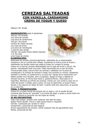 CEREZAS SALTEADAS
              CON VAINILLA, CARDAMOMO
               CREMA DE YOGUR Y QUESO

(Maui) J.M. Arzak

INGREDIENTES para 4 personas:
500 grs. De cerezas
una rama de vainilla
una pizca de cardamomo
100 grs. De azúcar
corteza de media naranja
una copa de kirsch
una pizca de mantequilla
2 yogures tipo griego
150 grs. De queso fresco batido (líquido)
1 dl. De nata
unas hojas de menta
ELABORACIÓN:
Deshuesa las cerezas concienzudamente, valiéndote de un deshuesador
mecánico o de un cuchillo bien afilado, hundiendo el mismo junto al hueso y
rebañando sus bordes hasta que salga el hueso sin romper la cereza.
Coloca en un bol las cerezas deshuesadas con la copa de kirsch y 50 grs. De
azúcar, mezclándolo todo muy bien. Deja macerando así un par de horas.
Transcurridas éstas, escurre bien las cerezas y saltéalas con la pizca de
mantequilla y la corteza de naranja a fuego vivo durante un minuto, añadiendo
también la vainilla, el cardamomo y un poco del líquido de la maceración (no
deben quedar muy líquidas, pero sí jugosas). Apaga el fuego y déjalas en
infusión durante, al menos dos horas y, posteriormente, reservalas en el
frigorífico. Mientras se enfrían las cerezas, monta con una varilla la nata con el
resto del azúcar y añade, poco a poco, sin que se desmonte, el queso fresco
líquido y los yogures sin dejar de batir. Cuando esté bien espumoso, se guarda
en un sitio frío.
FINAL Y PRESENTACIÓN:
Coloca en un plato hondo las cerezas cpn su jugo y, con la ayuda de dos
cucharas dale forma de “quenelle” a la crema de yogur y queso y ponla sobre las
cerezas. Decora el conjunto con las hojas de menta.
SI NO ENCUENTRAS:
Yogur tipo griego: puedes usar cualquier otro tipo de yogur
Queso fresco líquido: tritura y bate queso fresco o requesón
Vainilla: sustitúyela por canela en rama
Cardamomo: prescinde de esta especia
Kirsch (aguardiente de cereza): utiliza cualquier tipo de aguardiente seco
Menta: prescinde de ella




                                                                                 44
 