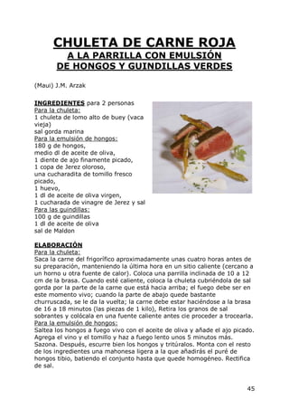 CHULETA DE CARNE ROJA
         A LA PARRILLA CON EMULSIÓN
       DE HONGOS Y GUINDILLAS VERDES

(Maui) J.M. Arzak


INGREDIENTES para 2 personas
Para la chuleta:
1 chuleta de lomo alto de buey (vaca
vieja)
sal gorda marina
Para la emulsión de hongos:
180 g de hongos,
medio dl de aceite de oliva,
1 diente de ajo finamente picado,
1 copa de Jerez oloroso,
una cucharadita de tomillo fresco
picado,
1 huevo,
1 dl de aceite de oliva virgen,
1 cucharada de vinagre de Jerez y sal
Para las guindillas:
100 g de guindillas
1 dl de aceite de oliva
sal de Maldon

ELABORACIÓN
Para la chuleta:
Saca la carne del frigorífico aproximadamente unas cuatro horas antes de
su preparación, manteniendo la última hora en un sitio caliente (cercano a
un horno u otra fuente de calor). Coloca una parrilla inclinada de 10 a 12
cm de la brasa. Cuando esté caliente, coloca la chuleta cubriéndola de sal
gorda por la parte de la carne que está hacia arriba; el fuego debe ser en
este momento vivo; cuando la parte de abajo quede bastante
churruscada, se le da la vuelta; la carne debe estar haciéndose a la brasa
de 16 a 18 minutos (las piezas de 1 kilo), Retira los granos de sal
sobrantes y colócala en una fuente caliente antes cie proceder a trocearla.
Para la emulsión de hongos:
Saltea los hongos a fuego vivo con el aceite de oliva y añade el ajo picado.
Agrega el vino y el tomillo y haz a fuego lento unos 5 minutos más.
Sazona. Después, escurre bien los hongos y tritúralos. Monta con el resto
de los ingredientes una mahonesa ligera a la que añadirás el puré de
hongos tibio, batiendo el conjunto hasta que quede homogéneo. Rectifica
de sal.


                                                                         45
 