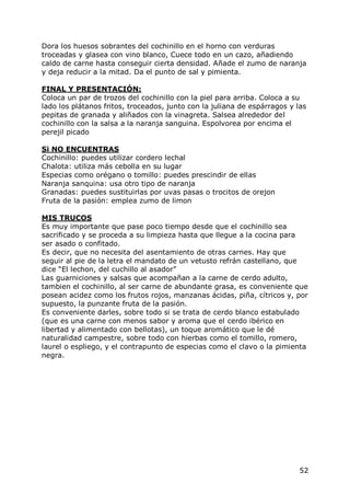 Dora los huesos sobrantes del cochinillo en el horno con verduras
troceadas y glasea con vino blanco, Cuece todo en un cazo, añadiendo
caldo de carne hasta conseguir cierta densidad. Añade el zumo de naranja
y deja reducir a la mitad. Da el punto de sal y pimienta.

FINAL Y PRESENTACIÓN:
Coloca un par de trozos del cochinillo con la piel para arriba. Coloca a su
lado los plátanos fritos, troceados, junto con la juliana de espárragos y las
pepitas de granada y aliñados con la vinagreta. Salsea alrededor del
cochinillo con la salsa a la naranja sanguina. Espolvorea por encima el
perejil picado

Si NO ENCUENTRAS
Cochinillo: puedes utilizar cordero lechal
Chalota: utiliza más cebolla en su lugar
Especias como orégano o tomillo: puedes prescindir de ellas
Naranja sanquina: usa otro tipo de naranja
Granadas: puedes sustituirlas por uvas pasas o trocitos de orejon
Fruta de la pasión: emplea zumo de limon

MIS TRUCOS
Es muy importante que pase poco tiempo desde que el cochinillo sea
sacrificado y se proceda a su limpieza hasta que llegue a la cocina para
ser asado o confitado.
Es decir, que no necesita del asentamiento de otras carnes. Hay que
seguir al pie de la letra el mandato de un vetusto refrán castellano, que
dice “El lechon, del cuchillo al asador”
Las guarniciones y salsas que acompañan a la carne de cerdo adulto,
tambien el cochinillo, al ser carne de abundante grasa, es conveniente que
posean acidez como los frutos rojos, manzanas ácidas, piña, cítricos y, por
supuesto, la punzante fruta de la pasión.
Es conveniente darles, sobre todo si se trata de cerdo blanco estabulado
(que es una carne con menos sabor y aroma que el cerdo ibérico en
libertad y alimentado con bellotas), un toque aromático que le dé
naturalidad campestre, sobre todo con hierbas como el tomillo, romero,
laurel o espliego, y el contrapunto de especias como el clavo o la pimienta
negra.




                                                                           52
 