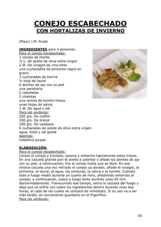 CONEJO ESCABECHADO
          CON HORTALIZAS DE INVIERNO

(Maui) J.M. Arzak

INGREDIENTES para 4 personas:
Para el conejo escabechado:
1 conejo de monte
½ L. de aceite de oliva extra virgen
2 dl. De vinagre de vino tinto
una cucharadita de pimienta negra en
grano
3 cucharadas de harina
½ hoja de laurel
6 dientes de ajo con su piel
una zanahoria
2 cebolletas
2 chalotas
una ramita de tomillo fresco
unas hojas de salvia
1 dl. De agua y sal
Para las verduras:
200 grs. De coliflor
200 grs. De brécol
100 grs. De calabaza
6 cucharadas de aceite de oliva extra virgen
agua, hielo y sal gorda
Además:
Cebollino picado

ELABORACIÓN:
Para el conejo escabechado:
Limpia el conejo y trocéalo, sazona y enharina ligeramente estos trozos.
En una cazuela grande pon el aceite a calentar y añade los dientes de ajo
con su piel; a continuación, frie el conejo hasta que se dore. En esa
misma cazuela una vez retirado el conejo ya dorado, añade el vinagre, la
pimienta, el laurel, el agua, las verduras, la salvia y el tomillo. Cuécelo
todo a fuego medio durante un cuarto de hora, añadiendo entonces el
conejo; a continuación, cuece a fuego lento durante unos 45 min.
Aproximádamente. Transcurrido ese tiempo, retira la cazuela del fuego y
deja que se enfríe con todos los ingredientes dentro durante unas dos
horas, al cabo de las cuales se utilizará de inmediato. Si su uso va a ser
más tardío, es conveniente guardarlo en el frigorífico.
Para las verduras:




                                                                         55
 