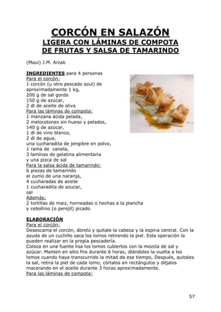 CORCÓN EN SALAZÓN
      LIGERA CON LÁMINAS DE COMPOTA
      DE FRUTAS Y SALSA DE TAMARINDO
(Maui) J.M. Arzak

INGREDIENTES para 4 personas
Para el corcón:
1 corcón (u otro pescado azul) de
aproximadamente 1 kg,
200 g de sal gorda
150 g de azúcar,
2 dl de aceite de oliva
Para las láminas de compota:
1 manzana ácida pelada,
2 melocotones sin hueso y pelados,
140 g de azúcar,
1 dl de vino blanco,
2 dl de agua,
una cucharadita de jengibre en polvo,
1 rama de canela,
3 lamínas de gelatina alimentaria
y una pizca de sal
Para la salsa ácida de tamarindo:
6 piezas de tamarindo
el zumo de una naranja,
4 cucharadas de aceite
1 cucharadita de azucar,
sal
Además:
2 tortillas de maiz, horneadas o hechas a la plancha
y cebollino (o perejil) picado

ELABORACIÓN
Para el corcón:
Desescama el corcón, ábrelo y quitale la cabeza y la espina central. Con la
ayuda de un cuchillo saca los lomos retirando la piel. Esta operación la
pueden realizar en la propia pescadería.
Coloca en una fuente lisa los lomos cubiertos con la mezcla de sal y
azúcar. Manten en sitio frio durante 6 horas, dlándoles la vuelta a los
lomos cuando haya transcurrido la mitad de ese tiempo, Después, quitales
la sal, retira la piel de cada lomo, córtalos en rectángulos y déjalos
macerando en el aceite durante 3 horas aproximadamente.
Para las láminas de compota:




                                                                        57
 