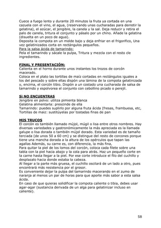 Cuece a fuego lento y durante 20 minutos la fruta ya cortada en una
cazuela con el vino, el agua, (reservando unas cucharadas para derretir la
gelatina), el azúcar, el jengibre, la canela y la sal. Deja reducir y retira el
palo de canela, tritura el conjunto y pásalo por un chino. Añade la gelatina
(disuelta en un poco de agua).
Deposita la compota en un molde bajo y deja enfriar en el frigorifico, Una
vez gelatinizados corta en rectángulos pequeños.
Para la salsa ácida de tamarindo:
Pela el tamarindo y sácale la pulpa, Tritura y mezcla con el resto cle
ingredientes.

FINAL Y PRESENTACIÓN:
Calienta en el horno durante unos instantes los trozos de corcón
macerado.
Coloca en el plato las tortillas de maíz cortadas en rectángulos iguales a
los del pescado y sobre ellas dispón una lámina de la compota gelatinizada
y, encima, el corcón tibio. Dispón a un costado una cucharada de salsa de
tamarindo y espolvorea el conjunto con cebollino picado o perejil.

Si NO ENCUENTRAS
Jengibre en polvo: utiliza pimienta blanca
Gelatina alimentarla: prescinde de ella
Tamarindo: puedes suplirlo por alguna fruta ácida (fresas, frambuesa, etc,
Tortillas de maiz: sustitúyelas por tostadas finas de pan

MIS TRUCOS
El corcón es también llamado mújol, múgil o lisa entre otros nombres. Hay
diversas variedades y gastronómicamente la más apreciada es la llamada
galupe o lisa dorada o también mújol dorado. Esta variedad es de tamaño
terciada (de unos 50 a 60 cm) y se distingue del resto de corcones porque
tiene una mancha dorada a la altura de los opérculos que tapan las
agallas Además, su carne es, con diferencia, la más fina,
Para quitar la piel de los lomos del corcón, coloca cada filete sobre una
tabla con la piel hacia abajo y la cola para atrás. Haz un pequeño corte en
la carne hasta llegar a la piel. Por ese corte introduce el filo del cuchillo y
desplazalo hacia donde estaba la cabeza.
Al llegar a la parte más gruesa, el cuchillo oscilará de un lado a otro, pues
encontrará más resistencia por el grosor.
Es conveniente dejar la pulpa del tamarindo macerando en el zumo de
naranja al menos un par de horas para que aporte más sabor a esta salsa
ácida.
En caso de que quieras solidificar la compota caliente o tibia, debes usar
agar-agar (sustancia derivada de un alga para gelatinizar incluso en
caliente).




                                                                            58
 