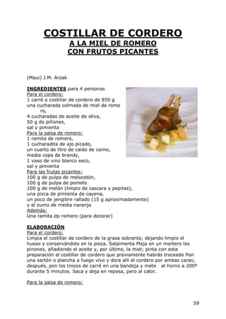 COSTILLAR DE CORDERO
                    A LA MIEL DE ROMERO
                    CON FRUTOS PICANTES


(Maui) J.M. Arzak

INGREDIENTES para 4 personas
Para el cordero:
1 carré o costillar de cordero de 850 g
una cucharada colmada de miel de rome
      ro,
4 cucharadas de aceite de oliva,
50 g de piñones,
sal y pimienta
Para la salsa de romero:
1 ramita de romero,
1 cucharadita de ajo picado,
un cuarto de litro de caldo de carne,
media copa de brandy,
1 vaso de vino blanco seco,
sal y pimienta
Para las frutas picantes:
100 g de pulpa de melocotón,
100 g de pulpa de pomelo
100 g de melón (limpio de cascara y pepitas),
una pizca de pimienta de cayena,
un poco de jengibre rallado (15 g aproximadamente)
y el zumo de media naranja
Además:
Una ramita dp romero (para decorar)

ELABORACIÓN
Para el cordero:
Limpia el costillar de cordero de la grasa sobrante, dejando limpio el
hueso y conservándolo en la pieza. Salpimenta Maja en un mortero los
pinones, añadiendo el aceite y, por último, la miel; pinta con esta
preparación el costillar de cordero que previamente habrás troceado Pon
una sartén o plancha a fuego vivo y dora alli el cordero por ambas caras;
después, pon los trozos de carré en una bandeja y mete al horno a 200º
durante 5 minutos. Saca y deja en reposa, pero al calor.

Para la salsa de romero:



                                                                       59
 