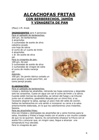 ALCACHOFAS FRITAS
              CON BERBERECHOS, JAMÓN
                Y VINAGRETA DE PAN
(Maui) J.M. Arzak

INGREDIENTES para 4 personas:
Para el salteado de berberechos:
200 grs. De berberechos
4 alcachofas
3 cucharadas de aceite de oliva
cebollino picado
una hoja de salvia
el zumo de un cuarto de limón
4 alcachofas
1 dl. De aceite de oliva
sal.
Para la vinagreta de pan:
100 grs. De pan
5 cucharadas de aceite de oliva
2 cucharadas de vinagre de sidra
el zumo de media naranja
sal
Además:
100 grs. De jamón ibérico cortado un
poco grueso y aceite para freír, así
como perejil picado.

ELABORACIÓN:
Para el salteado de berberechos:
Limpia y deshoja las alcahofas, retirando las hojas exteriores y dejanddo
solo los corazones. Cuece en agua con sal el zumo de limón y la salvia.
Cuando estén tiernas las alcachofas, se retiran del fuego y se trituran
junto con el cebollino, pasándolo después por un chino fino; si es
necesario aligerar la salsa, agrega un poco más del caldo de cociión.
Saltea los berberechos en una sartén e incorporar su carne a la salsa
anteriormente elaborada, en la que los calentaremos unos instantes.
Sazona.
Para las alcachofas fritas:
Una vez limpias y deshojadas las alcachofas tal y como hicimos para la
salsa, trocéalas y fríelas a fuego medio con el aceite y con mucho cuidado
de que no se quemen. Sazona. Es conveniente empezar la fritura con el
aceite frío y procurar que, en ningún caso, llegue a alcanzar una
temperatura muy elevada.
Para la vinagreta de pan:


                                                                         6
 