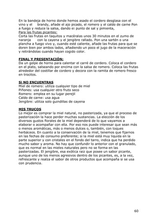 En la bandeja de horno donde hemos asado el cordero desglasa con el
vino y el   brandy, añade el ajo picado, el romero y el caldo de carne Pon
a fuego y reduce la salsa, dando e¡ punto de sal y pimienta,
Para las frutas picantes:
Corta las frutas en taquitos y macéralas unos 30 minutos en el zumo de
naranja     con la cayena y el jengibre rallado. Pon una sartén o una
plancha a fuego vivo y, cuando esté caliente, añade las frutas para que se
doren bien por ambos lados, añadiendo un poco el jugo de la maceración
y retirándolas cuando hayan cogido color.

FINAL Y PRESENTACIÓN:
Da un golpe de horno para calentar el carré de cordero. Coloca el cordero
en el plato, salseando por encima con la salsa de romero. Coloca las frutas
alrededor del costillar de cordero y decora con la ramita de romero fresco
en trocitos.

Si NO ENCUENTRAS
Miel de romero: utiliza cualquier tipo de miel
Piñones: usa cualquier otro fruto seco
Romero: emplea en su lugar perejil
Caldo de carne: usa agua
Jengibre: utiliza solo guindillas de cayena

MIS TRUCOS
Lo mejor es comprar la miel natural, no pasterizada, ya que el proceso de
pasterización la hace perder muchas sustancias. La elección de los
diversos gustos florales de la miel dependerá de lo que vayamos a
elaborar o acompañar con ella. Por eso nos puede interesar que sean más
o menos aromáticas, más o menos dulces o, también, con toques
herbáceos. En cuanto a la conservación de la miel, tenemos que fijarnos
en las fechas de consumo preferente; si la miel está muy liquida en la
parte superior y con cristales en el fondo del tarro, indica que ha perdido
mucho sabor y aroma. No hay que confundir lo anterior con el granulado,
que es normal en las mieles naturales pero no se forma en las
pasterizadas. El jengibre, esa exótica raiz que posee un sabor picante,
aunque uno de los menos agresivos dentro de los picantes, es, a la vez,
refrescante y realza el sabor de otros productos que acompaña si se usa
con prudencia.




                                                                         60
 